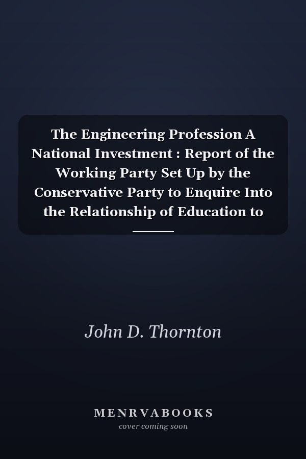 The Engineering Profession A National Investment : Report of the Working Party Set Up by the Conservative Party to Enquire Into the Relationship of Education to Industry Under the Chairmanship of Professor John Thornton