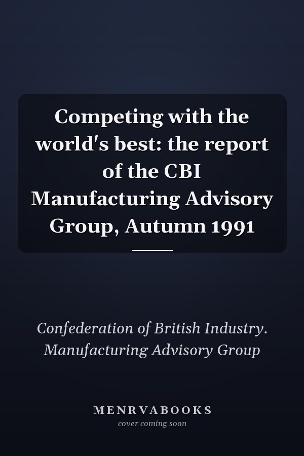 Competing with the world's best: the report of the CBI Manufacturing Advisory Group, Autumn 1991