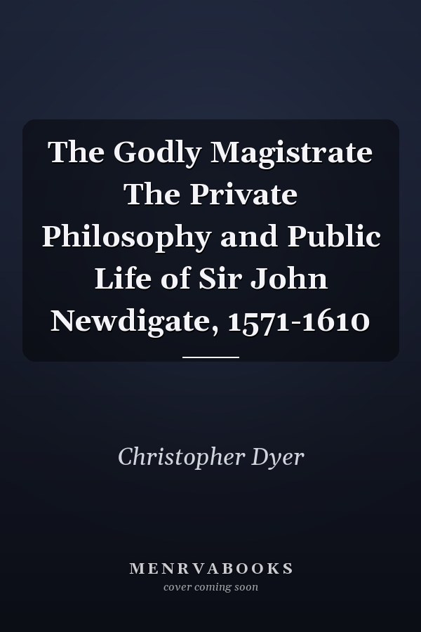 The Godly Magistrate The Private Philosophy and Public Life of Sir John Newdigate, 1571-1610