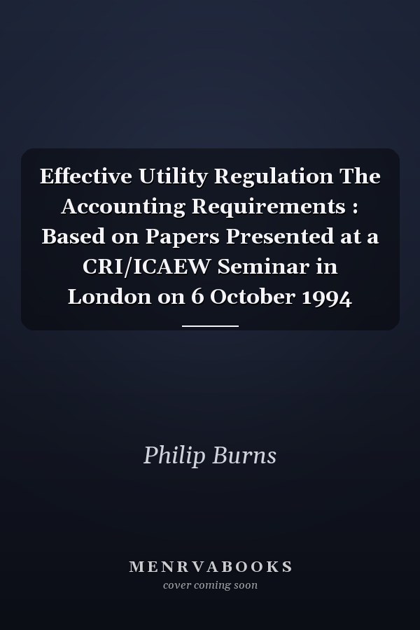 Effective Utility Regulation The Accounting Requirements : Based on Papers Presented at a CRI/ICAEW Seminar in London on 6 October 1994