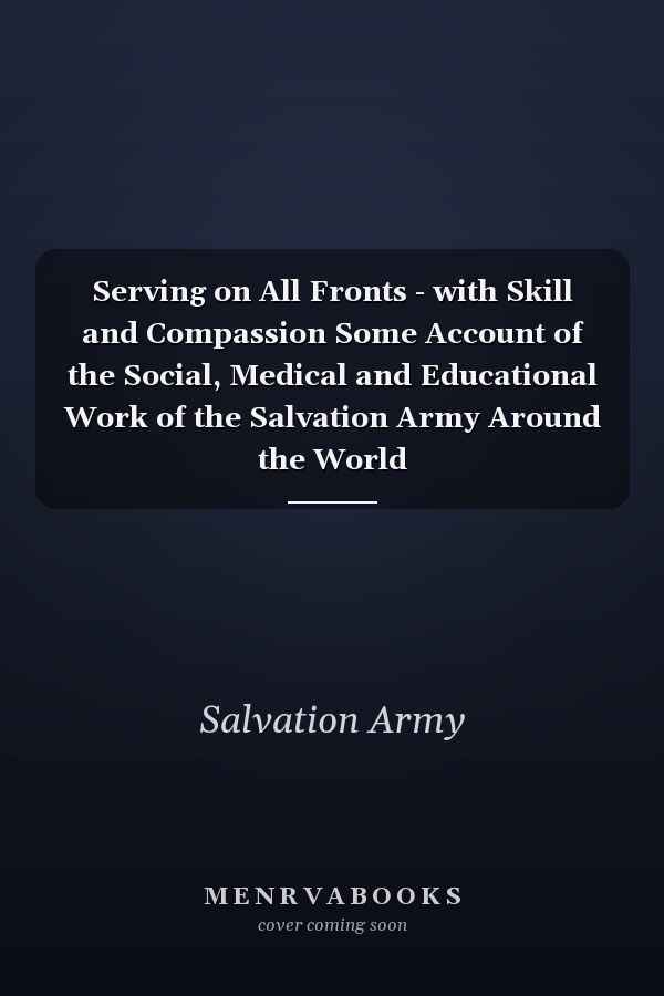 Serving on All Fronts - with Skill and Compassion Some Account of the Social, Medical and Educational Work of the Salvation Army Around the World