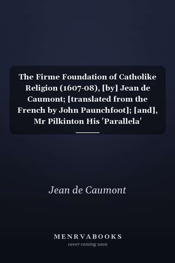 The Firme Foundation of Catholike Religion (1607-08), [by] Jean de Caumont; [translated from the French by John Paunchfoot]; [and], Mr Pilkinton His 'Parallela' Disparalled, 1620, [by] Anthony Champuy