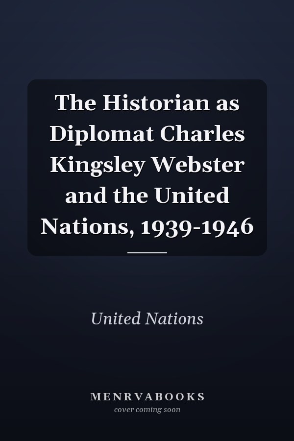 The Historian as Diplomat Charles Kingsley Webster and the United Nations, 1939-1946
