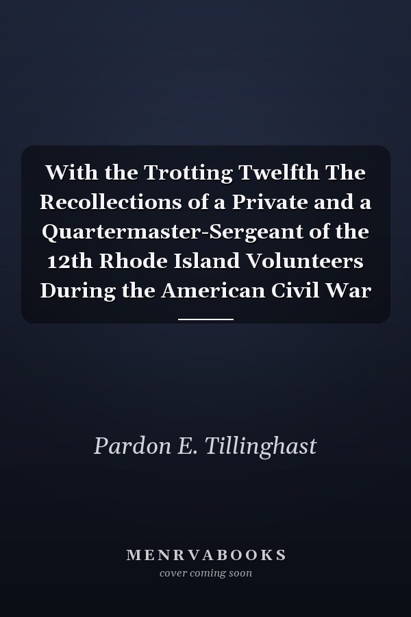 With the Trotting Twelfth The Recollections of a Private and a Quartermaster-Sergeant of the 12th Rhode Island Volunteers During the American Civil War