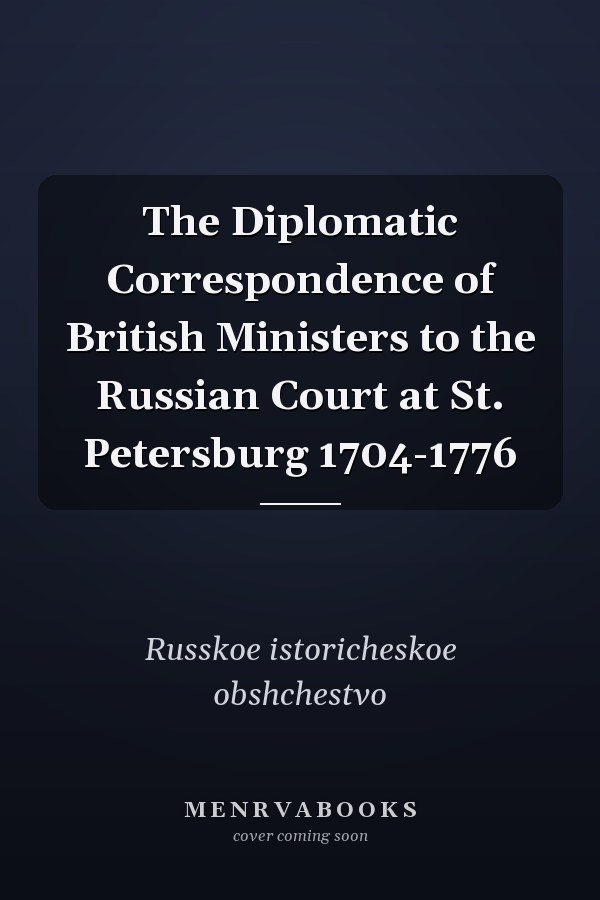 The Diplomatic Correspondence of British Ministers to the Russian Court at St. Petersburg 1704-1776
