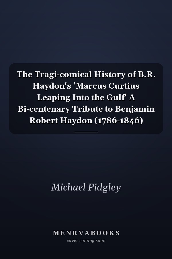 The Tragi-comical History of B.R. Haydon's 'Marcus Curtius Leaping Into the Gulf' A Bi-centenary Tribute to Benjamin Robert Haydon (1786-1846)