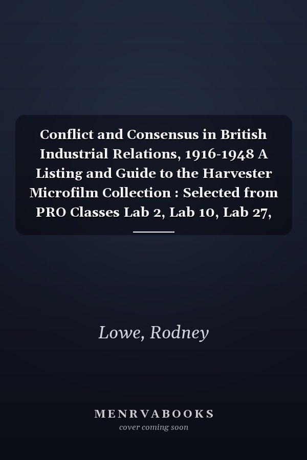 Conflict and Consensus in British Industrial Relations, 1916-1948 A Listing and Guide to the Harvester Microfilm Collection : Selected from PRO Classes Lab 2, Lab 10, Lab 27, Lab 31, Lab 34, PRO 30/69, T1, T162