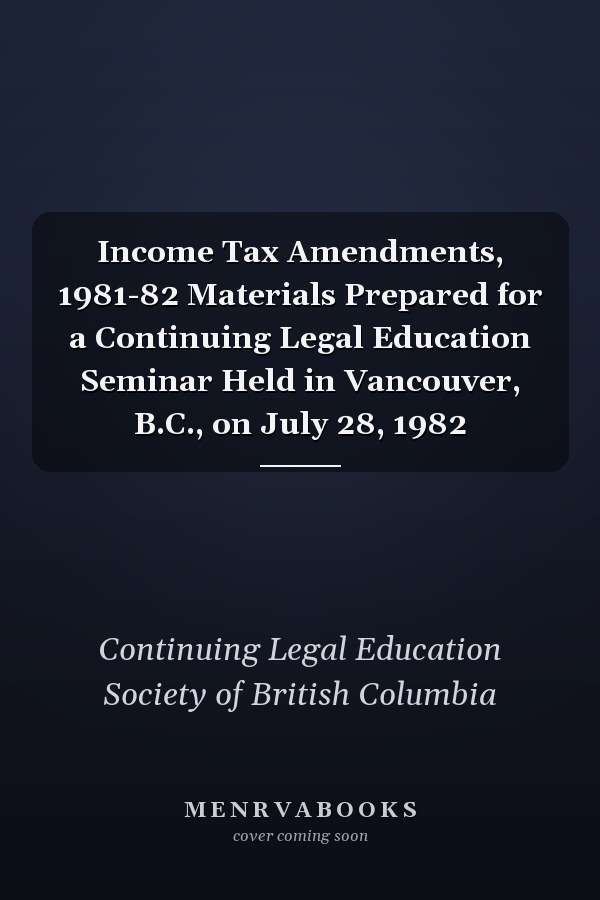 Income Tax Amendments, 1981-82 Materials Prepared for a Continuing Legal Education Seminar Held in Vancouver, B.C., on July 28, 1982