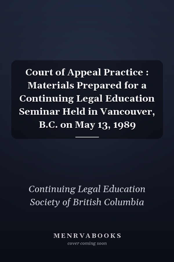 Court of Appeal Practice : Materials Prepared for a Continuing Legal Education Seminar Held in Vancouver, B.C. on May 13, 1989