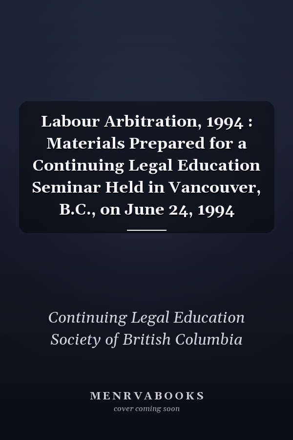 Labour Arbitration, 1994 : Materials Prepared for a Continuing Legal Education Seminar Held in Vancouver, B.C., on June 24, 1994