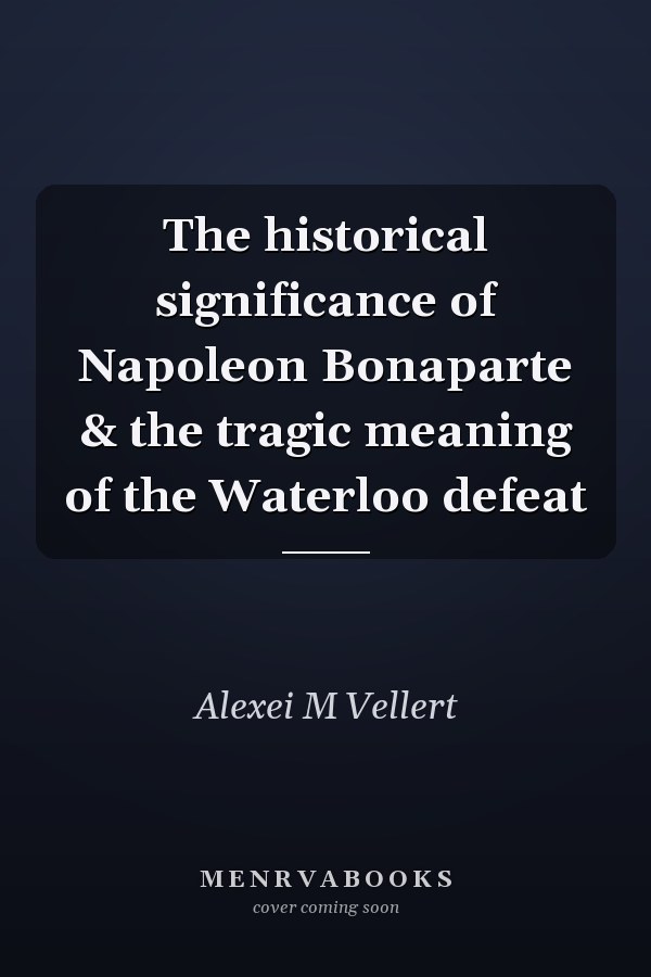 The historical significance of Napoleon Bonaparte & the tragic meaning of the Waterloo defeat