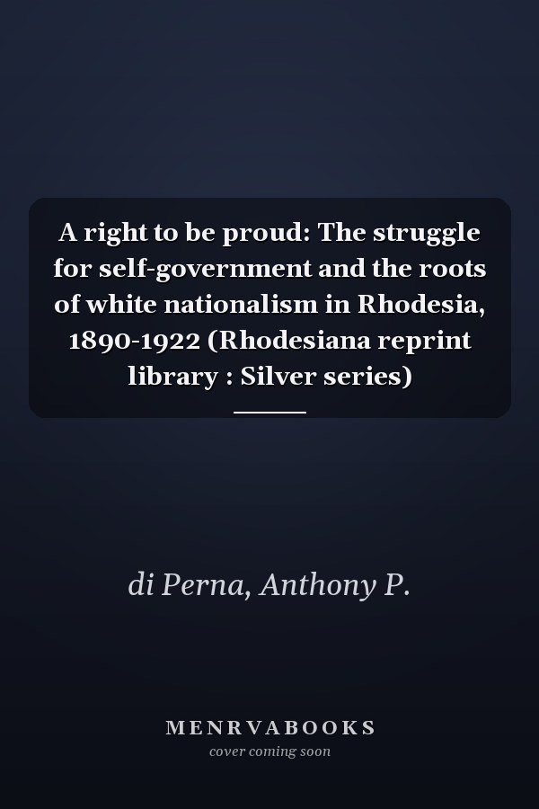 A right to be proud: The struggle for self-government and the roots of white nationalism in Rhodesia, 1890-1922 (Rhodesiana reprint library : Silver series)