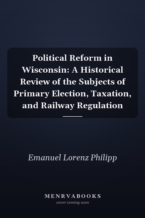 Political Reform in Wisconsin: A Historical Review of the Subjects of Primary Election, Taxation, and Railway Regulation
