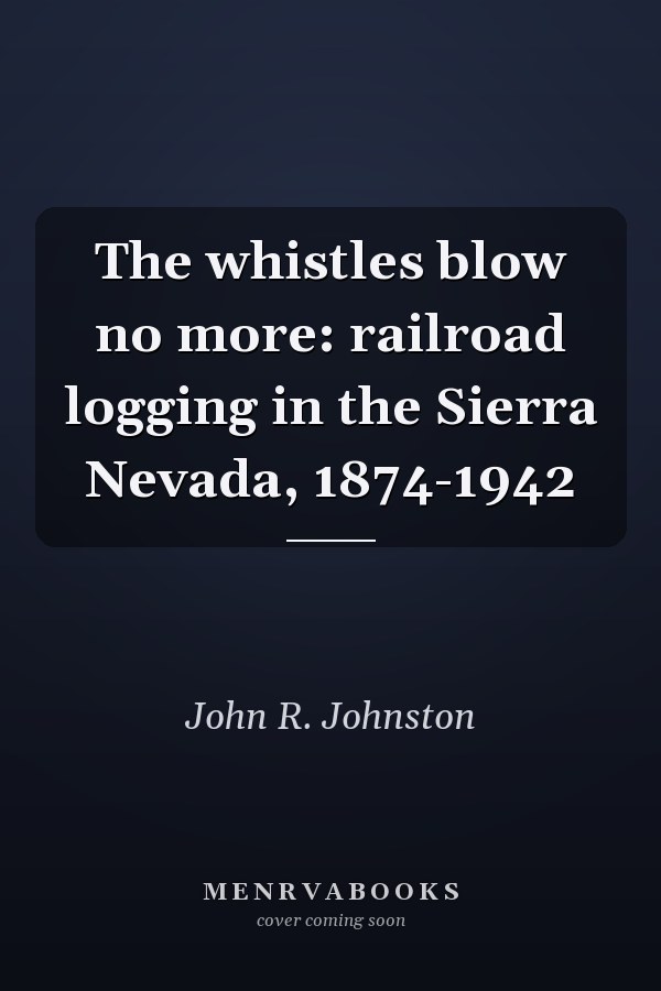 The whistles blow no more: railroad logging in the Sierra Nevada, 1874-1942