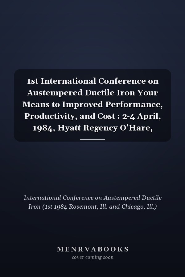 1st International Conference on Austempered Ductile Iron Your Means to Improved Performance, Productivity, and Cost : 2-4 April, 1984, Hyatt Regency O'Hare, Rosemont (Chicago), Illinois