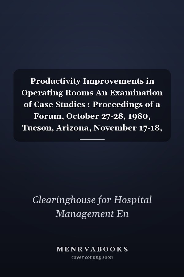 Productivity Improvements in Operating Rooms An Examination of Case Studies : Proceedings of a Forum, October 27-28, 1980, Tucson, Arizona, November 17-18, 1980, Atlanta, Georgia