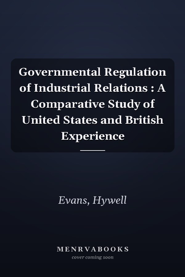 Governmental Regulation of Industrial Relations : A Comparative Study of United States and British Experience