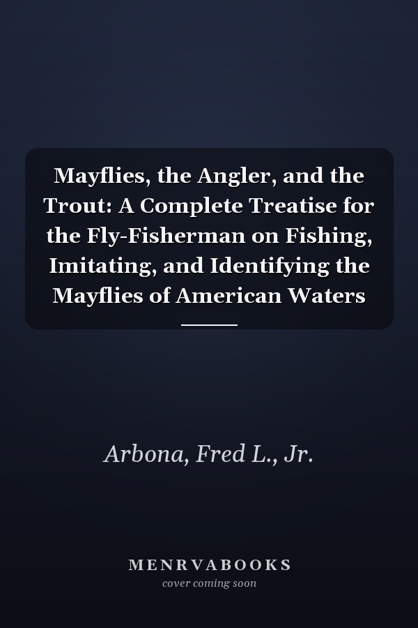 Mayflies, the Angler, and the Trout: A Complete Treatise for the Fly-Fisherman on Fishing, Imitating, and Identifying the Mayflies of American Waters