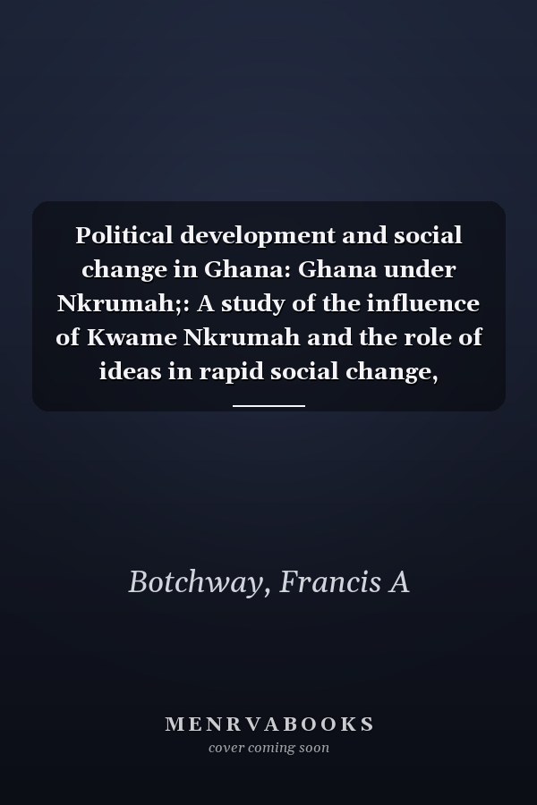Political development and social change in Ghana: Ghana under Nkrumah;: A study of the influence of Kwame Nkrumah and the role of ideas in rapid social change,