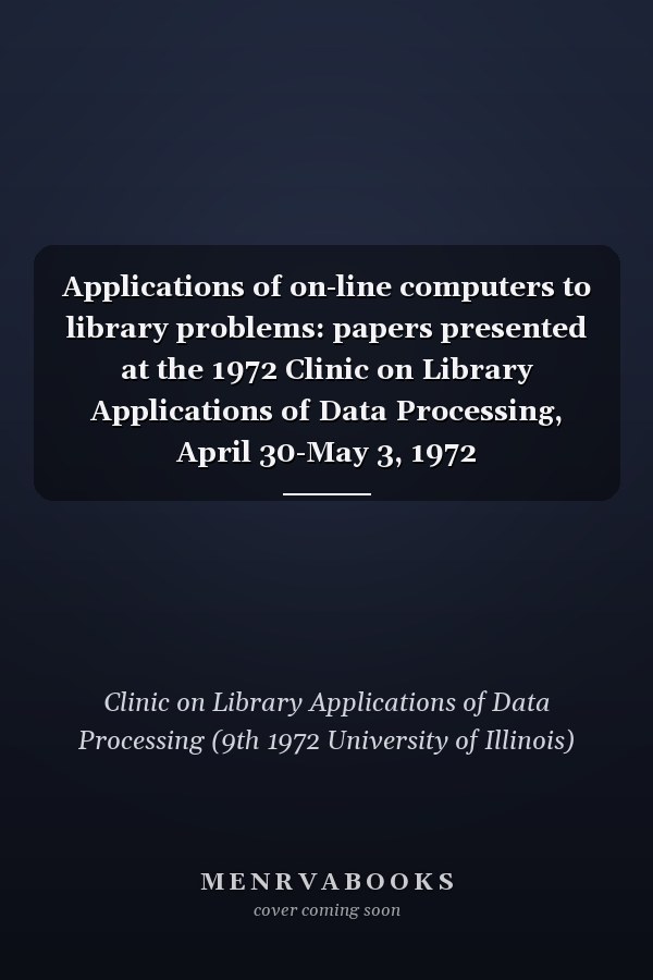 Applications of on-line computers to library problems: papers presented at the 1972 Clinic on Library Applications of Data Processing, April 30-May 3, 1972