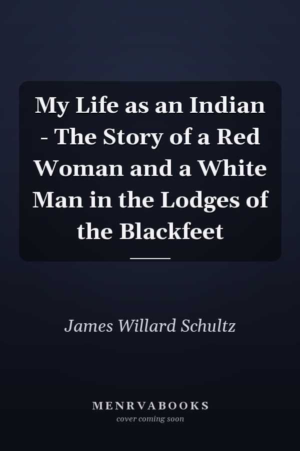 My Life as an Indian - The Story of a Red Woman and a White Man in the Lodges of the Blackfeet