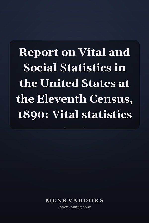 Report on Vital and Social Statistics in the United States at the Eleventh Census, 1890: Vital statistics
