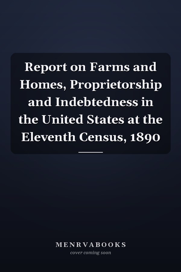 Report on Farms and Homes, Proprietorship and Indebtedness in the United States at the Eleventh Census, 1890