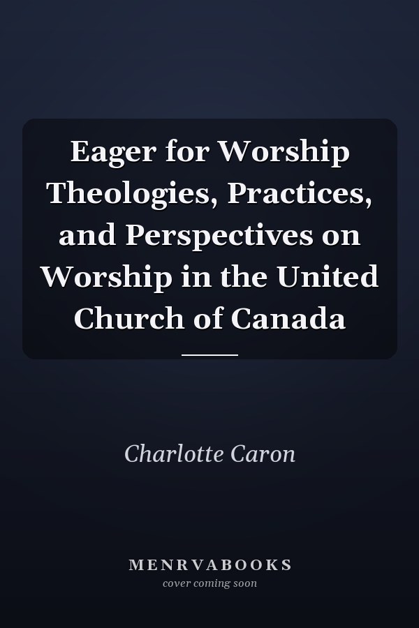 Eager for Worship Theologies, Practices, and Perspectives on Worship in the United Church of Canada