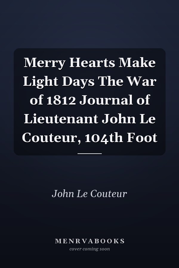 Merry Hearts Make Light Days The War of 1812 Journal of Lieutenant John Le Couteur, 104th Foot