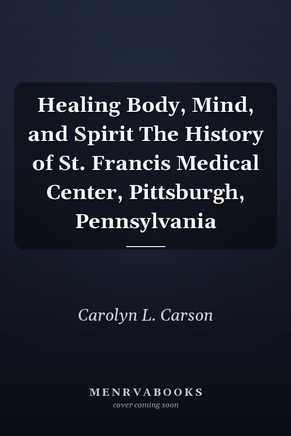 Healing Body, Mind, and Spirit The History of St. Francis Medical Center, Pittsburgh, Pennsylvania