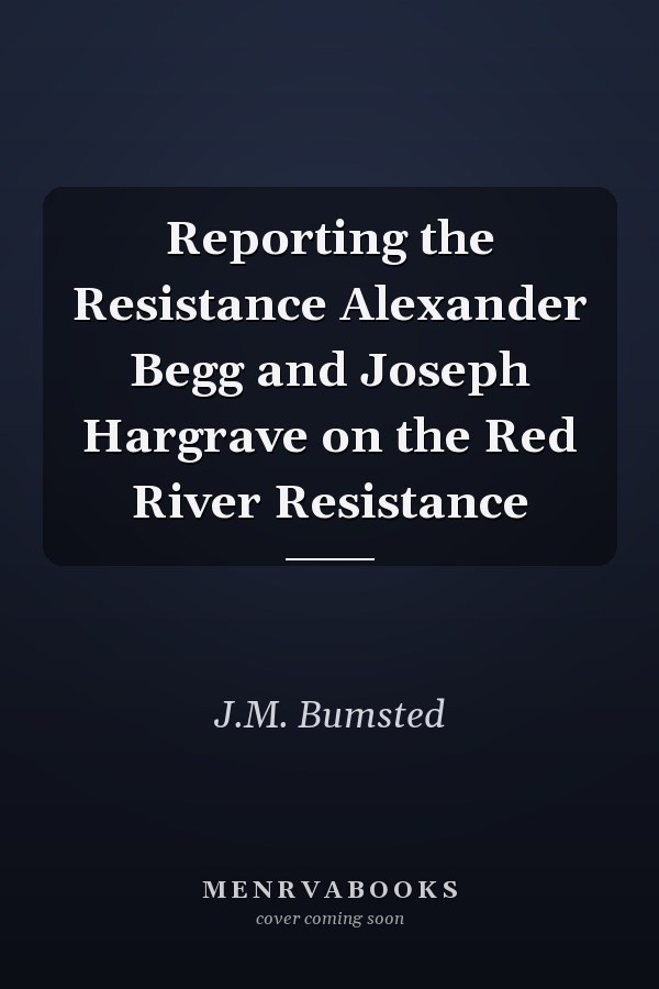Reporting the Resistance Alexander Begg and Joseph Hargrave on the Red River Resistance