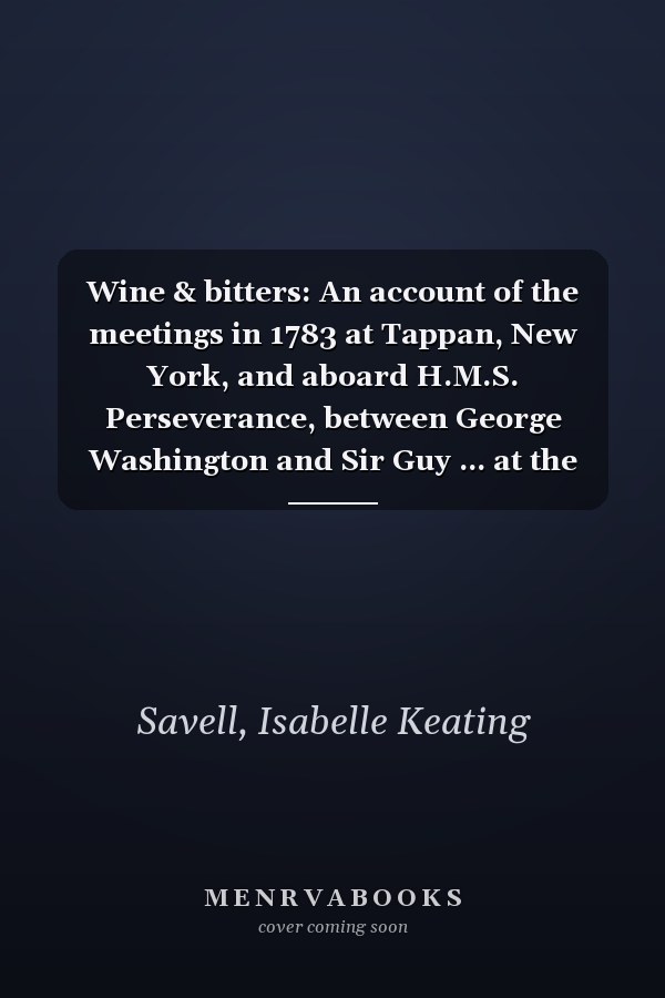 Wine & bitters: An account of the meetings in 1783 at Tappan, New York, and aboard H.M.S. Perseverance, between George Washington and Sir Guy ... at the close of the American Revolution