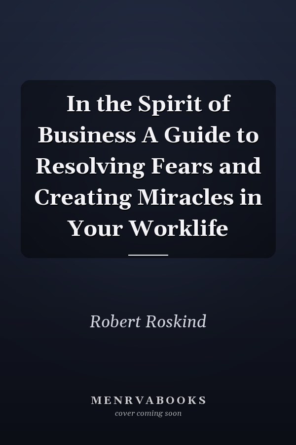 In the Spirit of Business A Guide to Resolving Fears and Creating Miracles in Your Worklife