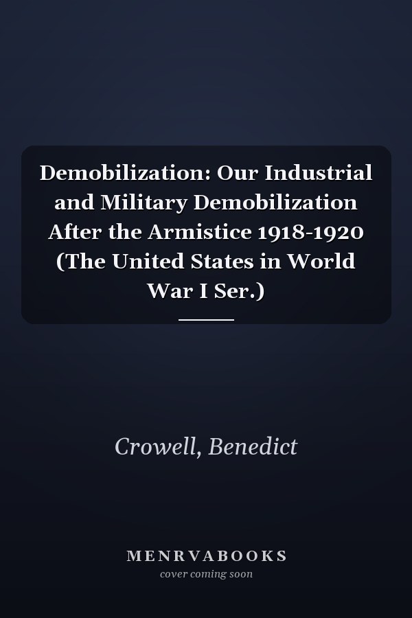 Demobilization: Our Industrial and Military Demobilization After the Armistice 1918-1920 (The United States in World War I Ser.)
