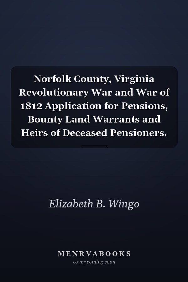 Norfolk County, Virginia Revolutionary War and War of 1812 Application for Pensions, Bounty Land Warrants and Heirs of Deceased Pensioners.