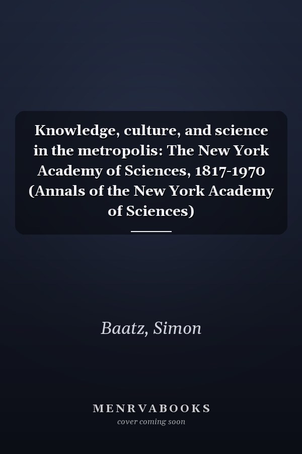 Knowledge, culture, and science in the metropolis: The New York Academy of Sciences, 1817-1970 (Annals of the New York Academy of Sciences)