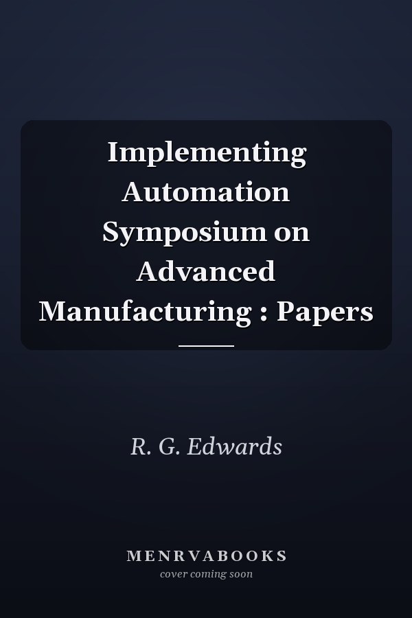 Implementing Automation Symposium on Advanced Manufacturing : Papers