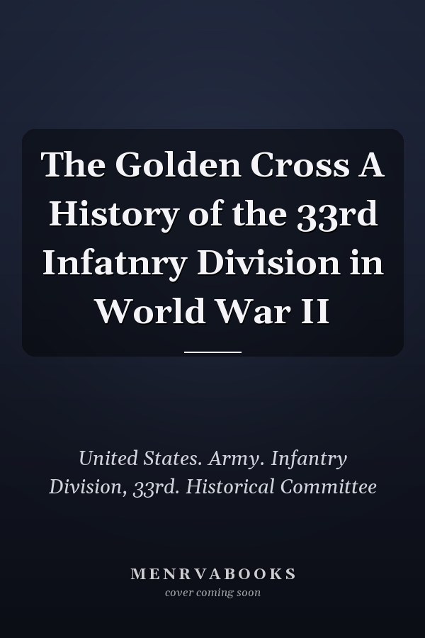The Golden Cross A History of the 33rd Infatnry Division in World War II