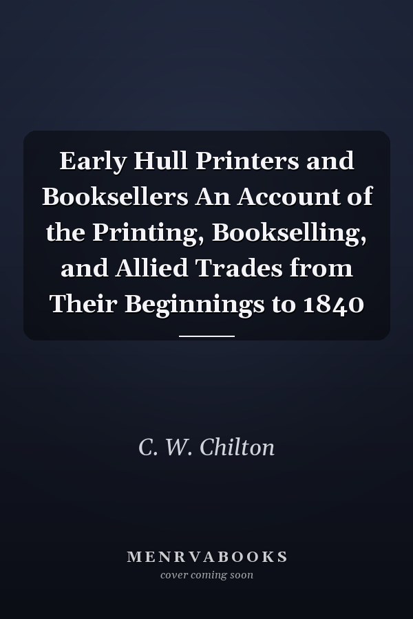 Early Hull Printers and Booksellers An Account of the Printing, Bookselling, and Allied Trades from Their Beginnings to 1840