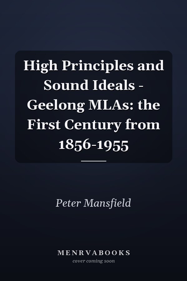 High Principles and Sound Ideals - Geelong MLAs: the First Century from 1856-1955