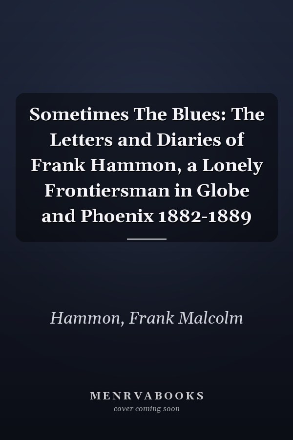 Sometimes The Blues: The Letters and Diaries of Frank Hammon, a Lonely Frontiersman in Globe and Phoenix 1882-1889