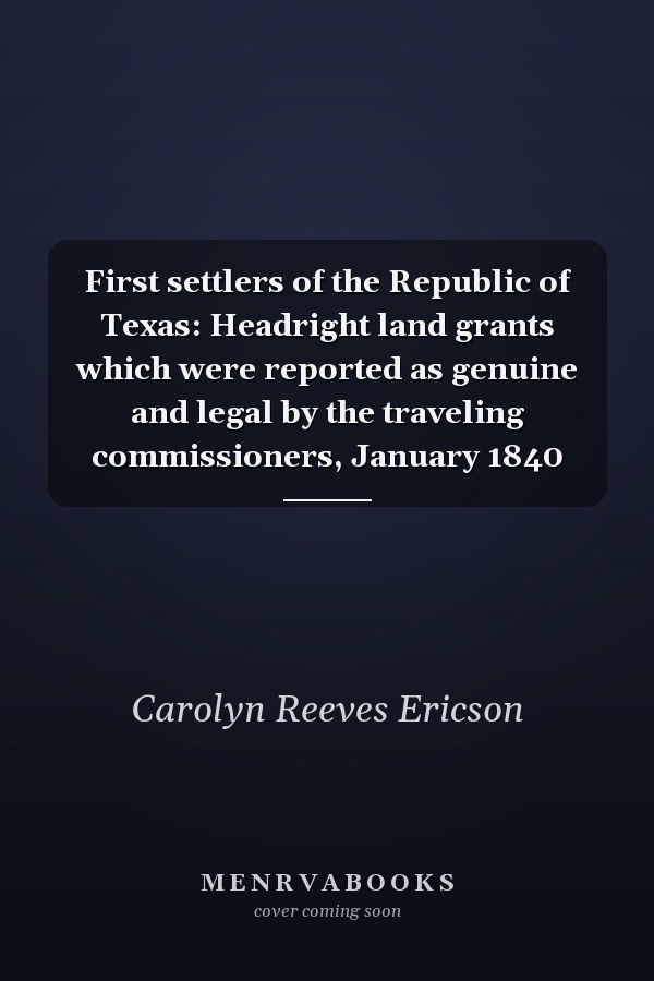 First settlers of the Republic of Texas: Headright land grants which were reported as genuine and legal by the traveling commissioners, January 1840