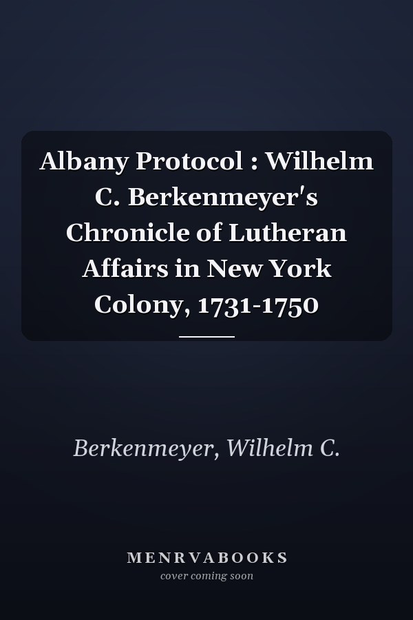 Albany Protocol : Wilhelm C. Berkenmeyer's Chronicle of Lutheran Affairs in New York Colony, 1731-1750