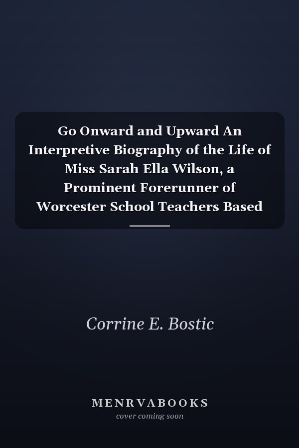 Go Onward and Upward An Interpretive Biography of the Life of Miss Sarah Ella Wilson, a Prominent Forerunner of Worcester School Teachers Based on Fact, Oral Reminiscence, and Written Recollections