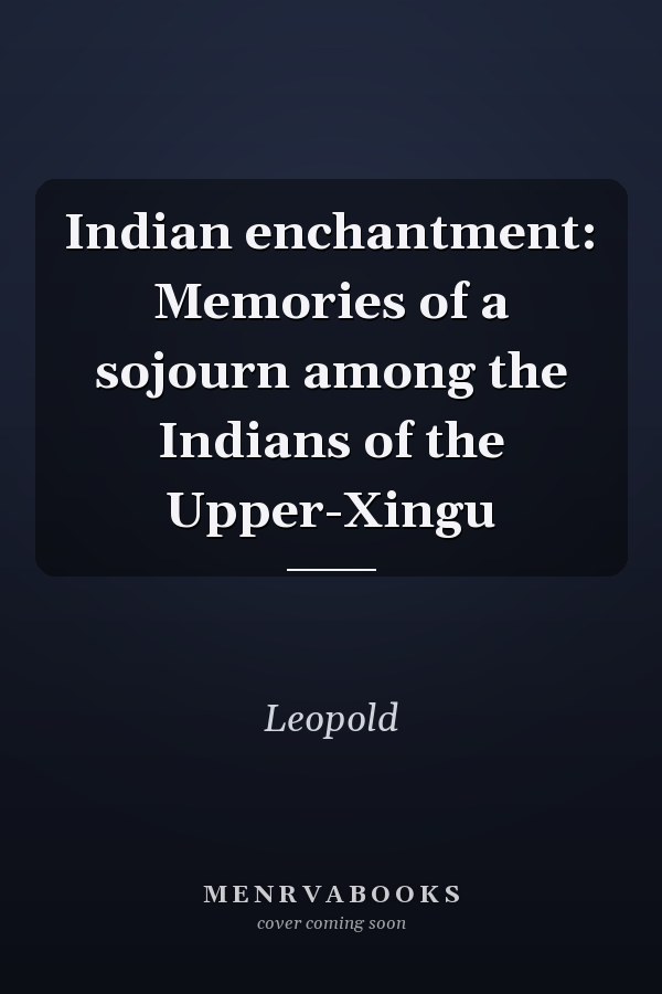 Indian enchantment: Memories of a sojourn among the Indians of the Upper-Xingu