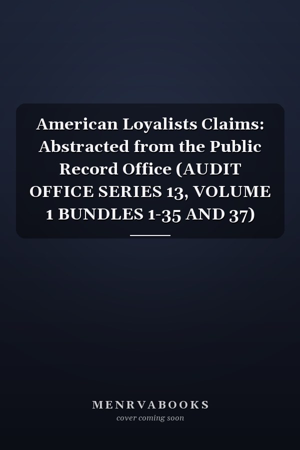 American Loyalists Claims: Abstracted from the Public Record Office (AUDIT OFFICE SERIES 13, VOLUME 1 BUNDLES 1-35 AND 37)