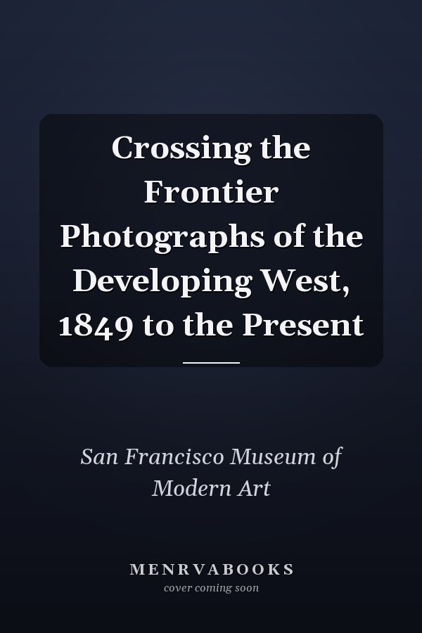 Crossing the Frontier Photographs of the Developing West, 1849 to the Present