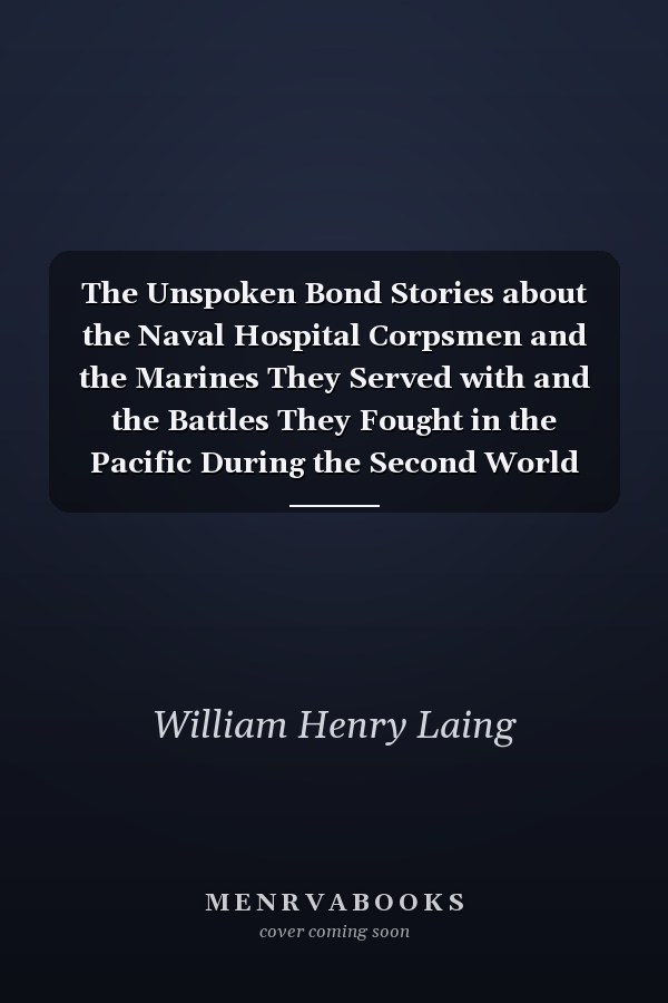 The Unspoken Bond Stories about the Naval Hospital Corpsmen and the Marines They Served with and the Battles They Fought in the Pacific During the Second World War, Beginning with Guadalcanal-Tulagi, 1942