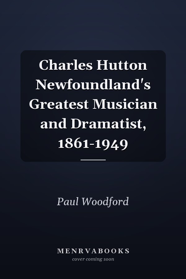 Charles Hutton Newfoundland's Greatest Musician and Dramatist, 1861-1949