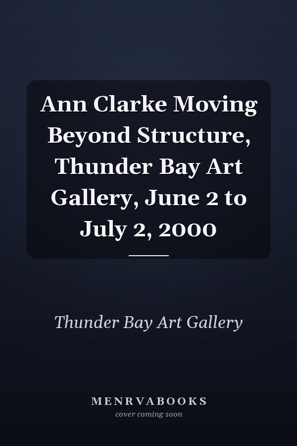Ann Clarke Moving Beyond Structure, Thunder Bay Art Gallery, June 2 to July 2, 2000